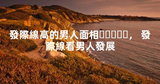 發際線高的男人面相，發際線看男人發展